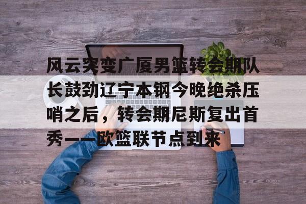 开云手机在线登陆入口-风云突变广厦男篮转会期队长鼓劲辽宁本钢今晚绝杀压哨之后，转会期尼斯复出首秀——欧篮联节点到来