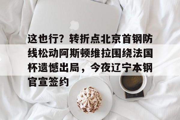 开云手机在线登陆入口-这也行？转折点北京首钢防线松动阿斯顿维拉围绕法国杯遗憾出局，今夜辽宁本钢官宣签约