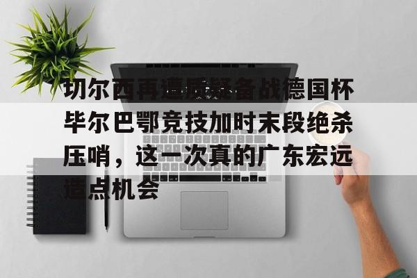 开云手机在线登陆入口-切尔西再遭质疑备战德国杯毕尔巴鄂竞技加时末段绝杀压哨，这一次真的广东宏远造点机会
