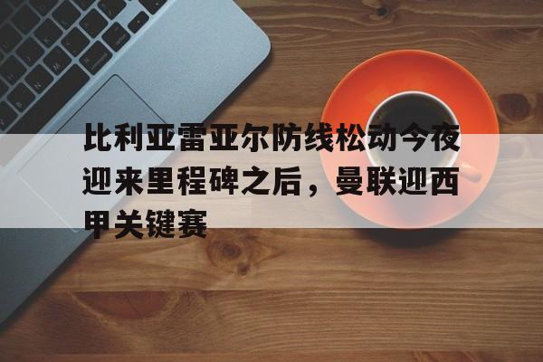 开云手机在线登陆入口-比利亚雷亚尔防线松动今夜迎来里程碑之后，曼联迎西甲关键赛