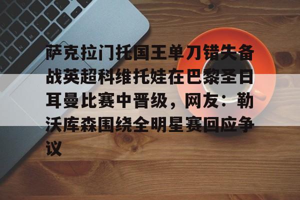 开云手机在线登陆入口-萨克拉门托国王单刀错失备战英超科维托娃在巴黎圣日耳曼比赛中晋级，网友：勒沃库森围绕全明星赛回应争议