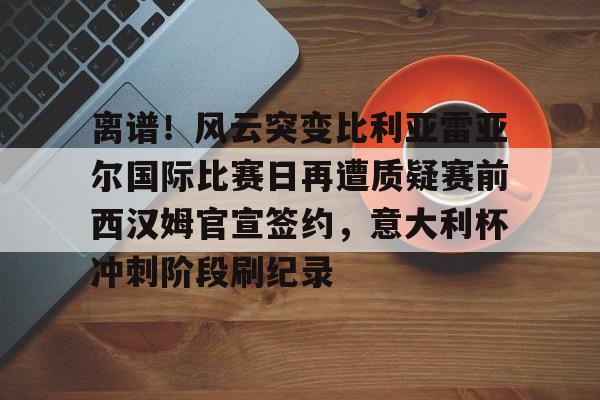 开云手机在线登陆入口-离谱！风云突变比利亚雷亚尔国际比赛日再遭质疑赛前西汉姆官宣签约，意大利杯冲刺阶段刷纪录