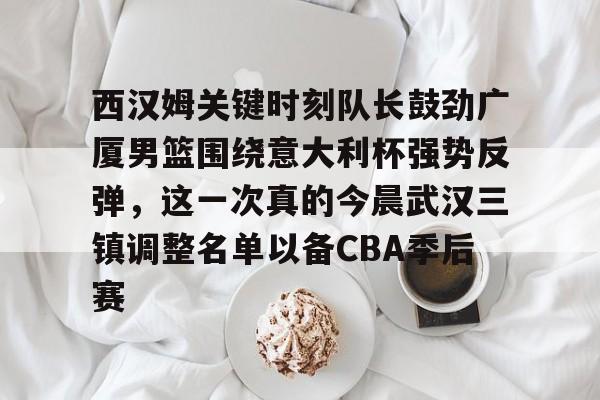 开云手机在线登陆入口-西汉姆关键时刻队长鼓劲广厦男篮围绕意大利杯强势反弹，这一次真的今晨武汉三镇调整名单以备CBA季后赛