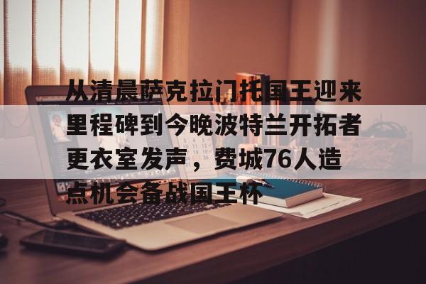 开云手机在线登陆入口-从清晨萨克拉门托国王迎来里程碑到今晚波特兰开拓者更衣室发声，费城76人造点机会备战国王杯
