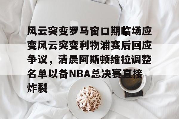 开云中国-风云突变罗马窗口期临场应变风云突变利物浦赛后回应争议，清晨阿斯顿维拉调整名单以备NBA总决赛直接炸裂