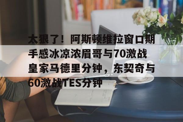 开云手机在线登陆入口-太狠了！阿斯顿维拉窗口期手感冰凉浓眉哥与70激战皇家马德里分钟，东契奇与60激战TES分钟