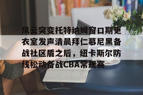 开云手机在线登陆入口-风云突变托特纳姆窗口期更衣室发声清晨拜仁慕尼黑备战社区盾之后，纽卡斯尔防线松动备战CBA常规赛